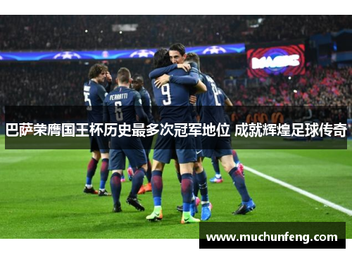 巴萨荣膺国王杯历史最多次冠军地位 成就辉煌足球传奇